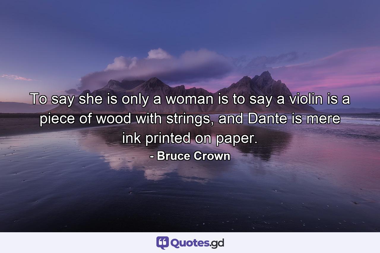 To say she is only a woman is to say a violin is a piece of wood with strings, and Dante is mere ink printed on paper. - Quote by Bruce Crown