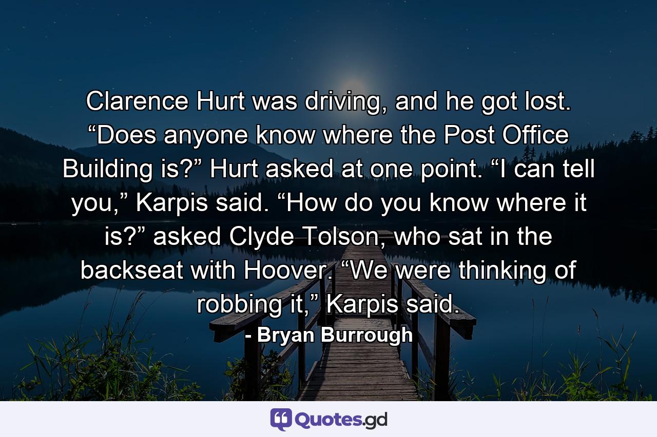 Clarence Hurt was driving, and he got lost. “Does anyone know where the Post Office Building is?” Hurt asked at one point. “I can tell you,” Karpis said. “How do you know where it is?” asked Clyde Tolson, who sat in the backseat with Hoover. “We were thinking of robbing it,” Karpis said. - Quote by Bryan Burrough