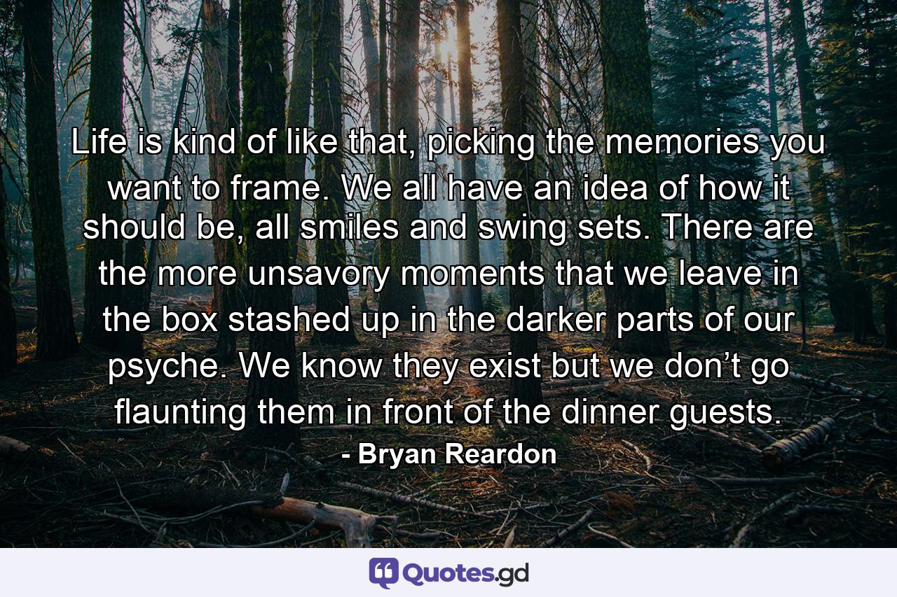 Life is kind of like that, picking the memories you want to frame. We all have an idea of how it should be, all smiles and swing sets. There are the more unsavory moments that we leave in the box stashed up in the darker parts of our psyche. We know they exist but we don’t go flaunting them in front of the dinner guests. - Quote by Bryan Reardon