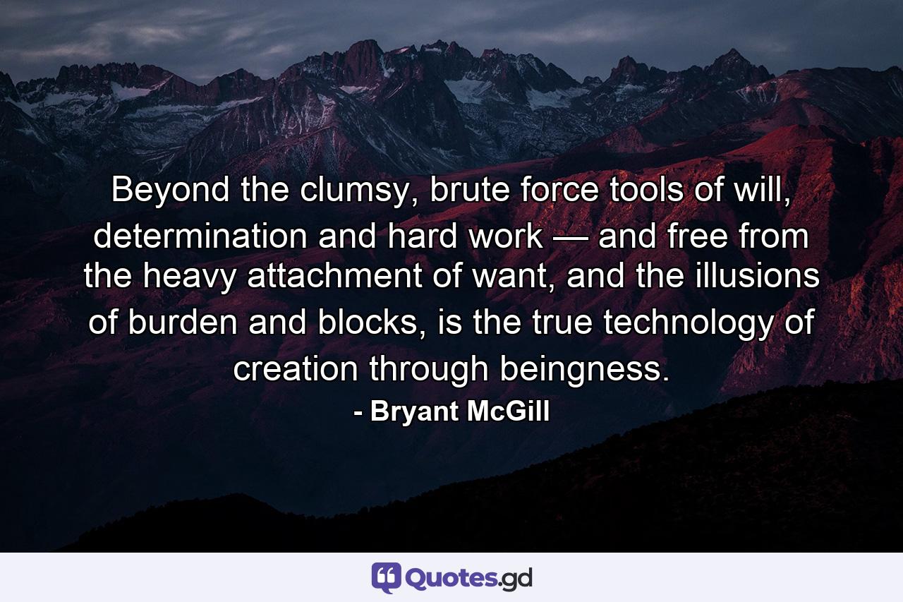 Beyond the clumsy, brute force tools of will, determination and hard work — and free from the heavy attachment of want, and the illusions of burden and blocks, is the true technology of creation through beingness. - Quote by Bryant McGill