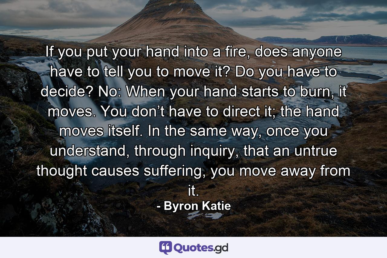 If you put your hand into a fire, does anyone have to tell you to move it? Do you have to decide? No: When your hand starts to burn, it moves. You don’t have to direct it; the hand moves itself. In the same way, once you understand, through inquiry, that an untrue thought causes suffering, you move away from it. - Quote by Byron Katie