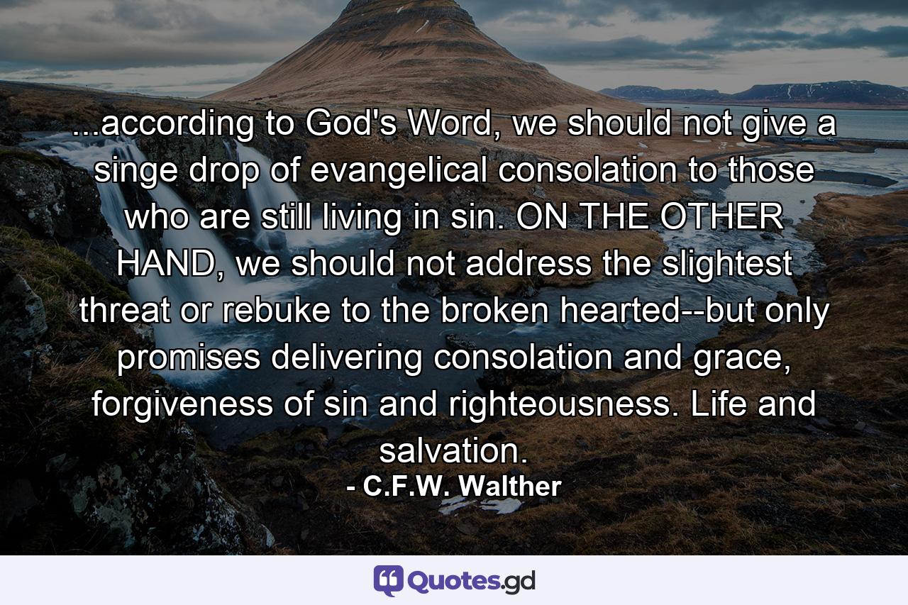 ...according to God's Word, we should not give a singe drop of evangelical consolation to those who are still living in sin. ON THE OTHER HAND, we should not address the slightest threat or rebuke to the broken hearted--but only promises delivering consolation and grace, forgiveness of sin and righteousness. Life and salvation. - Quote by C.F.W. Walther