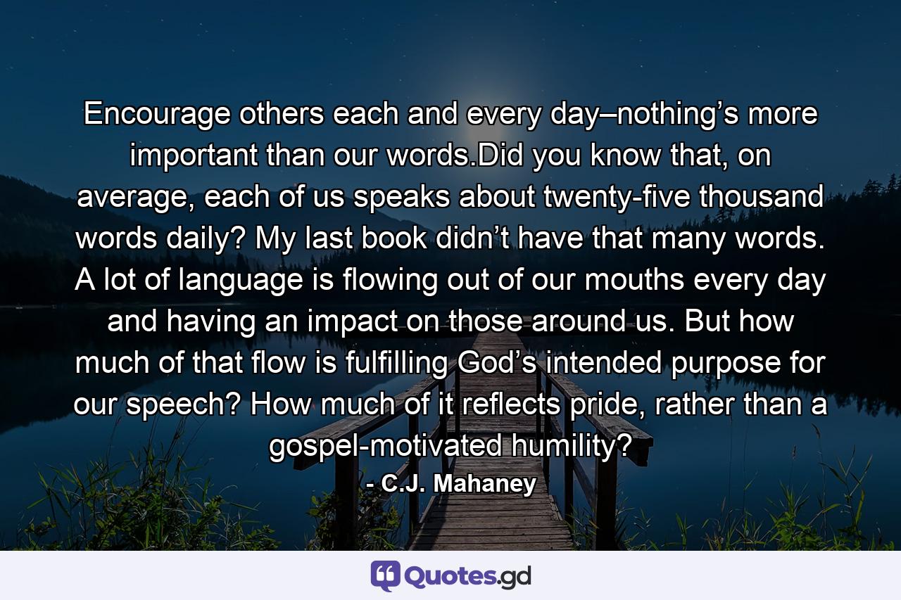 Encourage others each and every day–nothing’s more important than our words.Did you know that, on average, each of us speaks about twenty-five thousand words daily? My last book didn’t have that many words. A lot of language is flowing out of our mouths every day and having an impact on those around us. But how much of that flow is fulfilling God’s intended purpose for our speech? How much of it reflects pride, rather than a gospel-motivated humility? - Quote by C.J. Mahaney