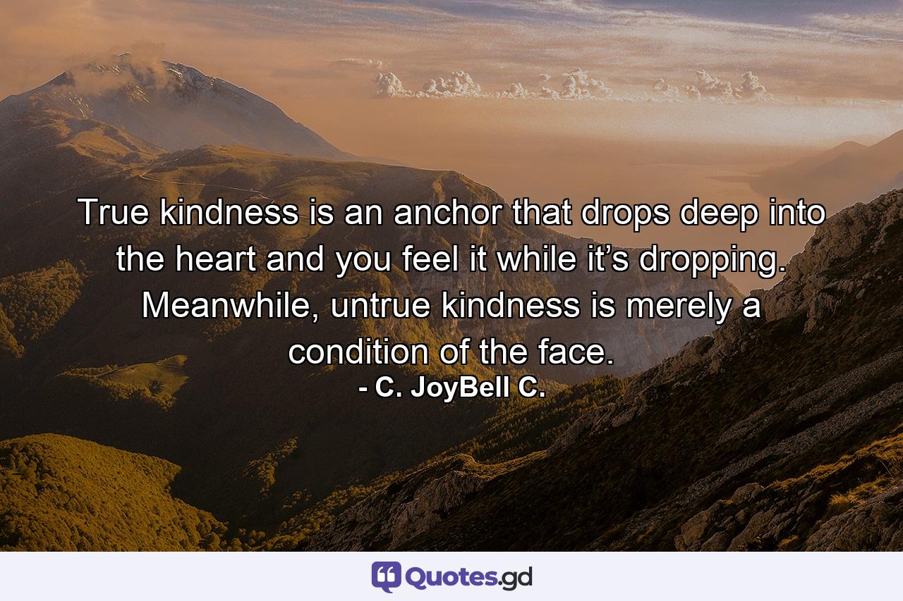 True kindness is an anchor that drops deep into the heart and you feel it while it’s dropping. Meanwhile, untrue kindness is merely a condition of the face. - Quote by C. JoyBell C.