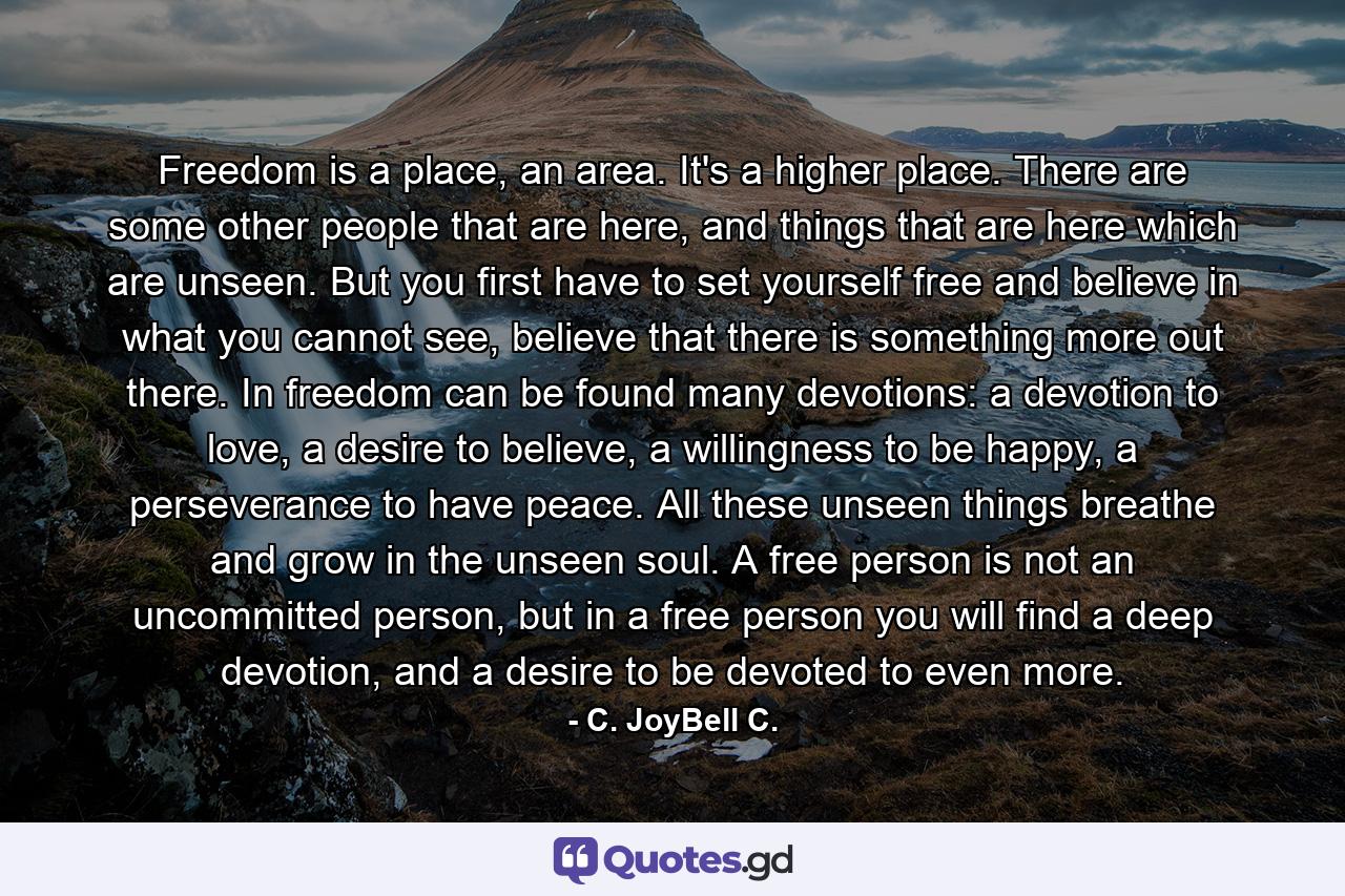 Freedom is a place, an area. It's a higher place. There are some other people that are here, and things that are here which are unseen. But you first have to set yourself free and believe in what you cannot see, believe that there is something more out there. In freedom can be found many devotions: a devotion to love, a desire to believe, a willingness to be happy, a perseverance to have peace. All these unseen things breathe and grow in the unseen soul. A free person is not an uncommitted person, but in a free person you will find a deep devotion, and a desire to be devoted to even more. - Quote by C. JoyBell C.