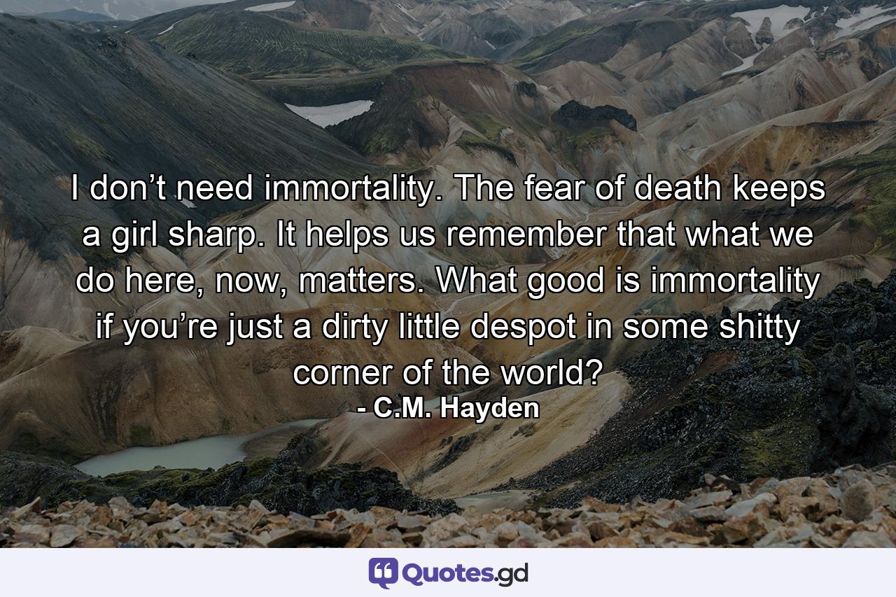 I don’t need immortality. The fear of death keeps a girl sharp. It helps us remember that what we do here, now, matters. What good is immortality if you’re just a dirty little despot in some shitty corner of the world? - Quote by C.M. Hayden