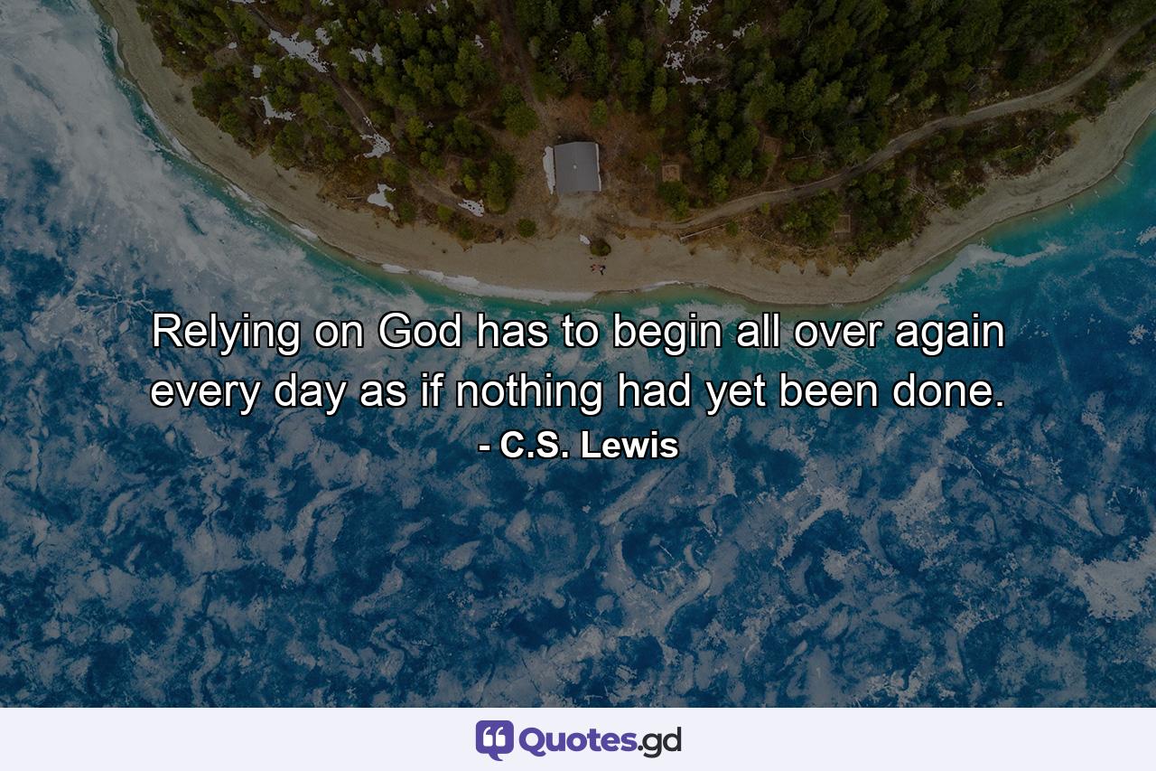 Relying on God has to begin all over again every day as if nothing had yet been done. - Quote by C.S. Lewis