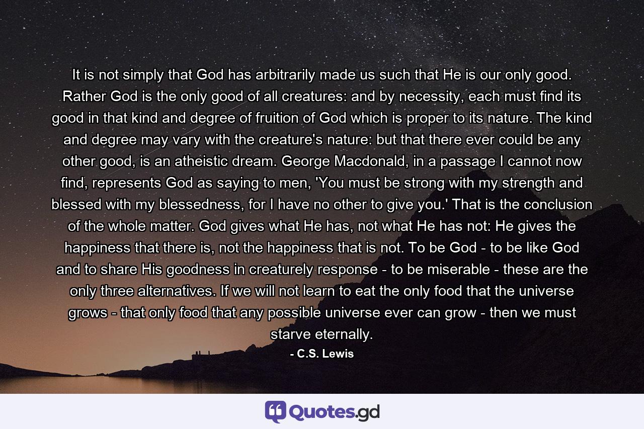 It is not simply that God has arbitrarily made us such that He is our only good. Rather God is the only good of all creatures: and by necessity, each must find its good in that kind and degree of fruition of God which is proper to its nature. The kind and degree may vary with the creature's nature: but that there ever could be any other good, is an atheistic dream. George Macdonald, in a passage I cannot now find, represents God as saying to men, 'You must be strong with my strength and blessed with my blessedness, for I have no other to give you.' That is the conclusion of the whole matter. God gives what He has, not what He has not: He gives the happiness that there is, not the happiness that is not. To be God - to be like God and to share His goodness in creaturely response - to be miserable - these are the only three alternatives. If we will not learn to eat the only food that the universe grows - that only food that any possible universe ever can grow - then we must starve eternally. - Quote by C.S. Lewis