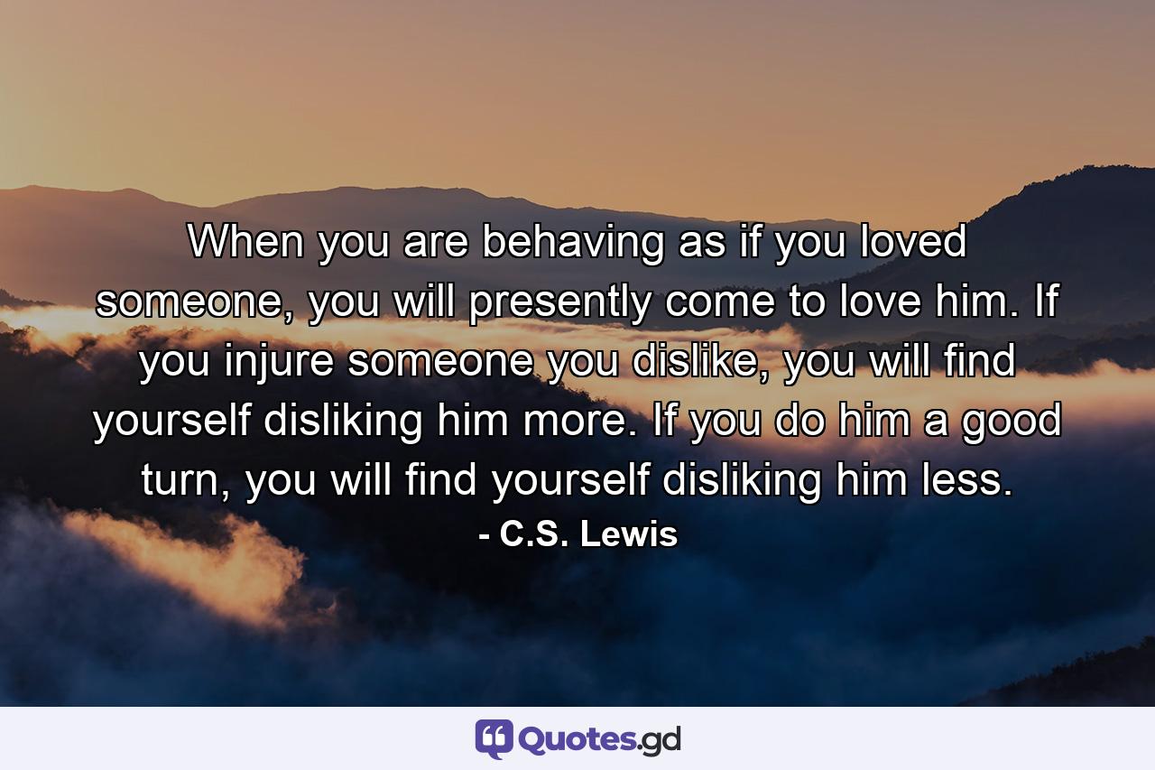 When you are behaving as if you loved someone, you will presently come to love him. If you injure someone you dislike, you will find yourself disliking him more. If you do him a good turn, you will find yourself disliking him less. - Quote by C.S. Lewis