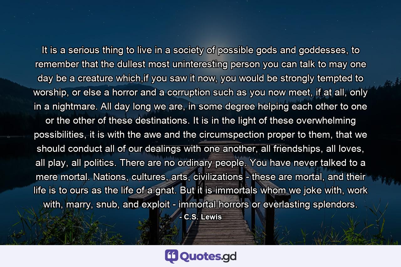 It is a serious thing to live in a society of possible gods and goddesses, to remember that the dullest most uninteresting person you can talk to may one day be a creature which,if you saw it now, you would be strongly tempted to worship, or else a horror and a corruption such as you now meet, if at all, only in a nightmare. All day long we are, in some degree helping each other to one or the other of these destinations. It is in the light of these overwhelming possibilities, it is with the awe and the circumspection proper to them, that we should conduct all of our dealings with one another, all friendships, all loves, all play, all politics. There are no ordinary people. You have never talked to a mere mortal. Nations, cultures, arts, civilizations - these are mortal, and their life is to ours as the life of a gnat. But it is immortals whom we joke with, work with, marry, snub, and exploit - immortal horrors or everlasting splendors. - Quote by C.S. Lewis