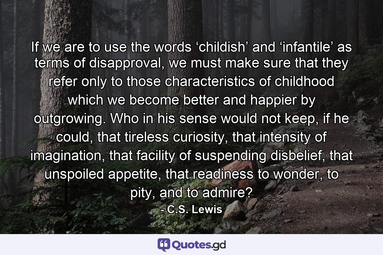 If we are to use the words ‘childish’ and ‘infantile’ as terms of disapproval, we must make sure that they refer only to those characteristics of childhood which we become better and happier by outgrowing. Who in his sense would not keep, if he could, that tireless curiosity, that intensity of imagination, that facility of suspending disbelief, that unspoiled appetite, that readiness to wonder, to pity, and to admire? - Quote by C.S. Lewis