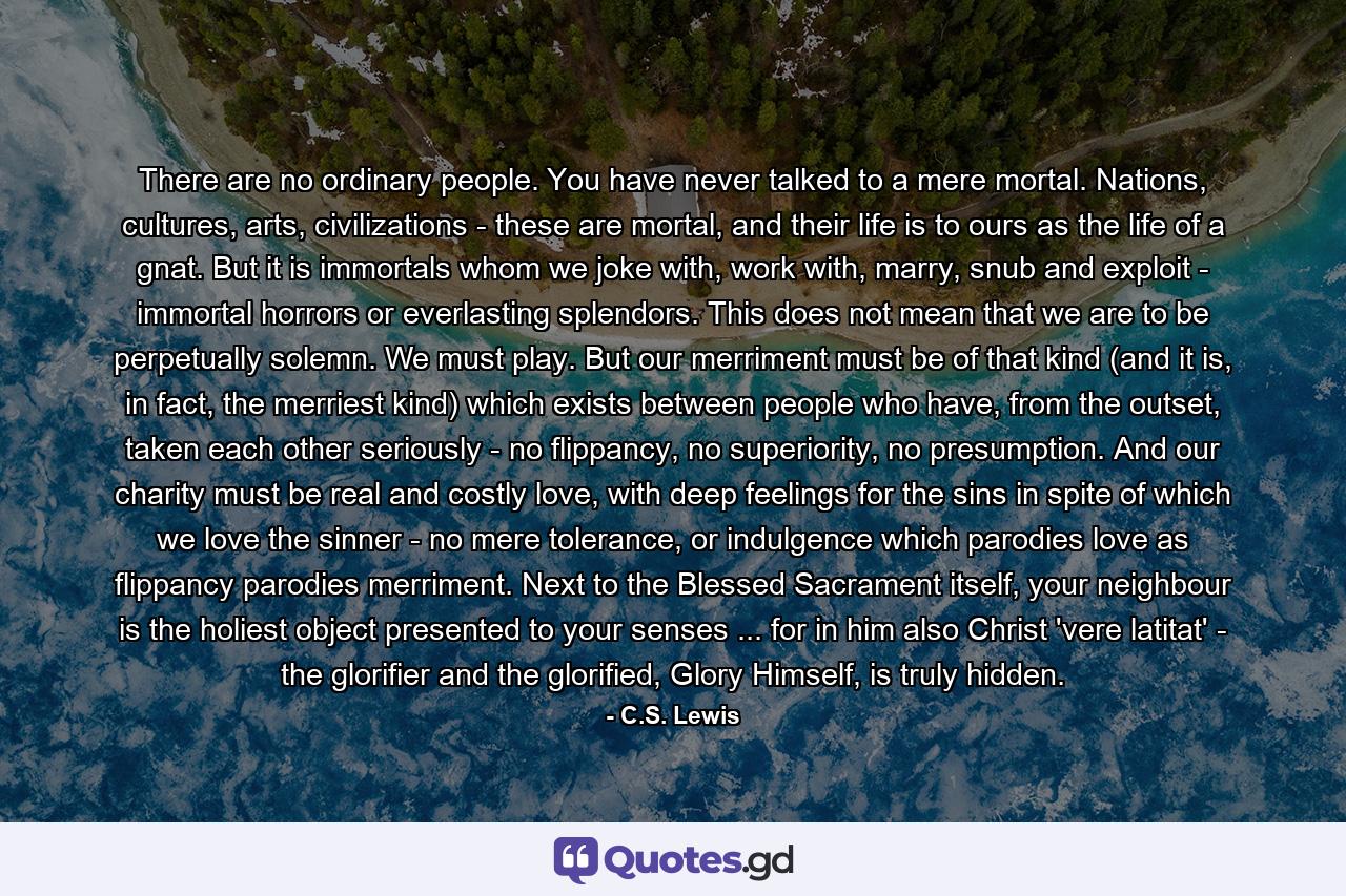 There are no ordinary people. You have never talked to a mere mortal. Nations, cultures, arts, civilizations - these are mortal, and their life is to ours as the life of a gnat. But it is immortals whom we joke with, work with, marry, snub and exploit - immortal horrors or everlasting splendors. This does not mean that we are to be perpetually solemn. We must play. But our merriment must be of that kind (and it is, in fact, the merriest kind) which exists between people who have, from the outset, taken each other seriously - no flippancy, no superiority, no presumption. And our charity must be real and costly love, with deep feelings for the sins in spite of which we love the sinner - no mere tolerance, or indulgence which parodies love as flippancy parodies merriment. Next to the Blessed Sacrament itself, your neighbour is the holiest object presented to your senses ... for in him also Christ 'vere latitat' - the glorifier and the glorified, Glory Himself, is truly hidden. - Quote by C.S. Lewis