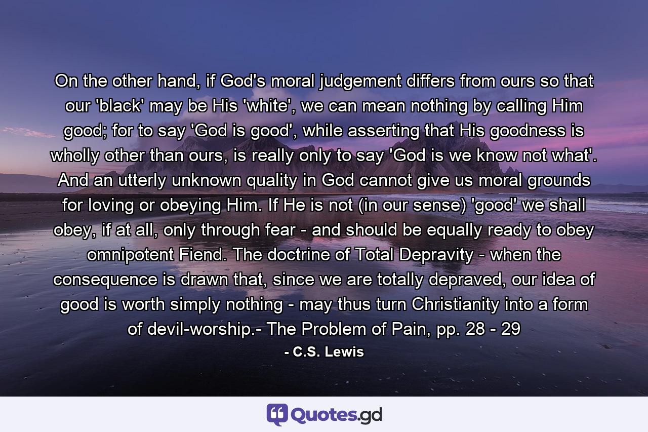 On the other hand, if God's moral judgement differs from ours so that our 'black' may be His 'white', we can mean nothing by calling Him good; for to say 'God is good', while asserting that His goodness is wholly other than ours, is really only to say 'God is we know not what'. And an utterly unknown quality in God cannot give us moral grounds for loving or obeying Him. If He is not (in our sense) 'good' we shall obey, if at all, only through fear - and should be equally ready to obey omnipotent Fiend. The doctrine of Total Depravity - when the consequence is drawn that, since we are totally depraved, our idea of good is worth simply nothing - may thus turn Christianity into a form of devil-worship.- The Problem of Pain, pp. 28 - 29 - Quote by C.S. Lewis