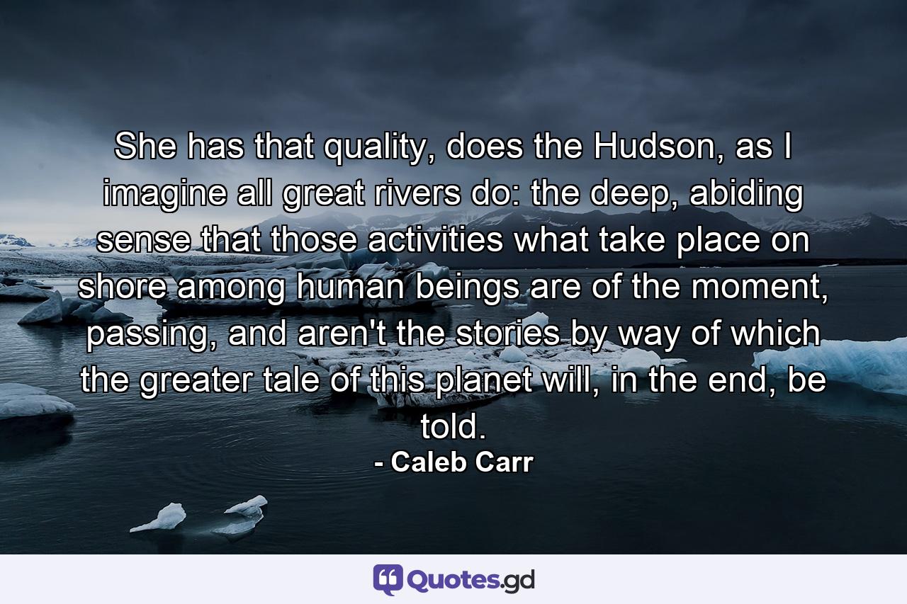 She has that quality, does the Hudson, as I imagine all great rivers do: the deep, abiding sense that those activities what take place on shore among human beings are of the moment, passing, and aren't the stories by way of which the greater tale of this planet will, in the end, be told. - Quote by Caleb Carr