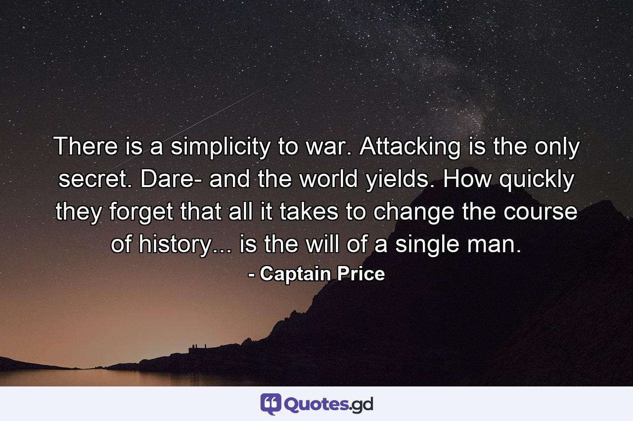 There is a simplicity to war. Attacking is the only secret. Dare- and the world yields. How quickly they forget that all it takes to change the course of history... is the will of a single man. - Quote by Captain Price