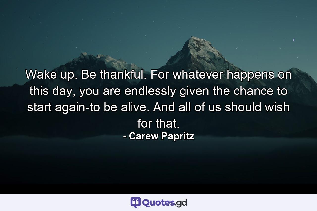 Wake up. Be thankful. For whatever happens on this day, you are endlessly given the chance to start again-to be alive. And all of us should wish for that. - Quote by Carew Papritz