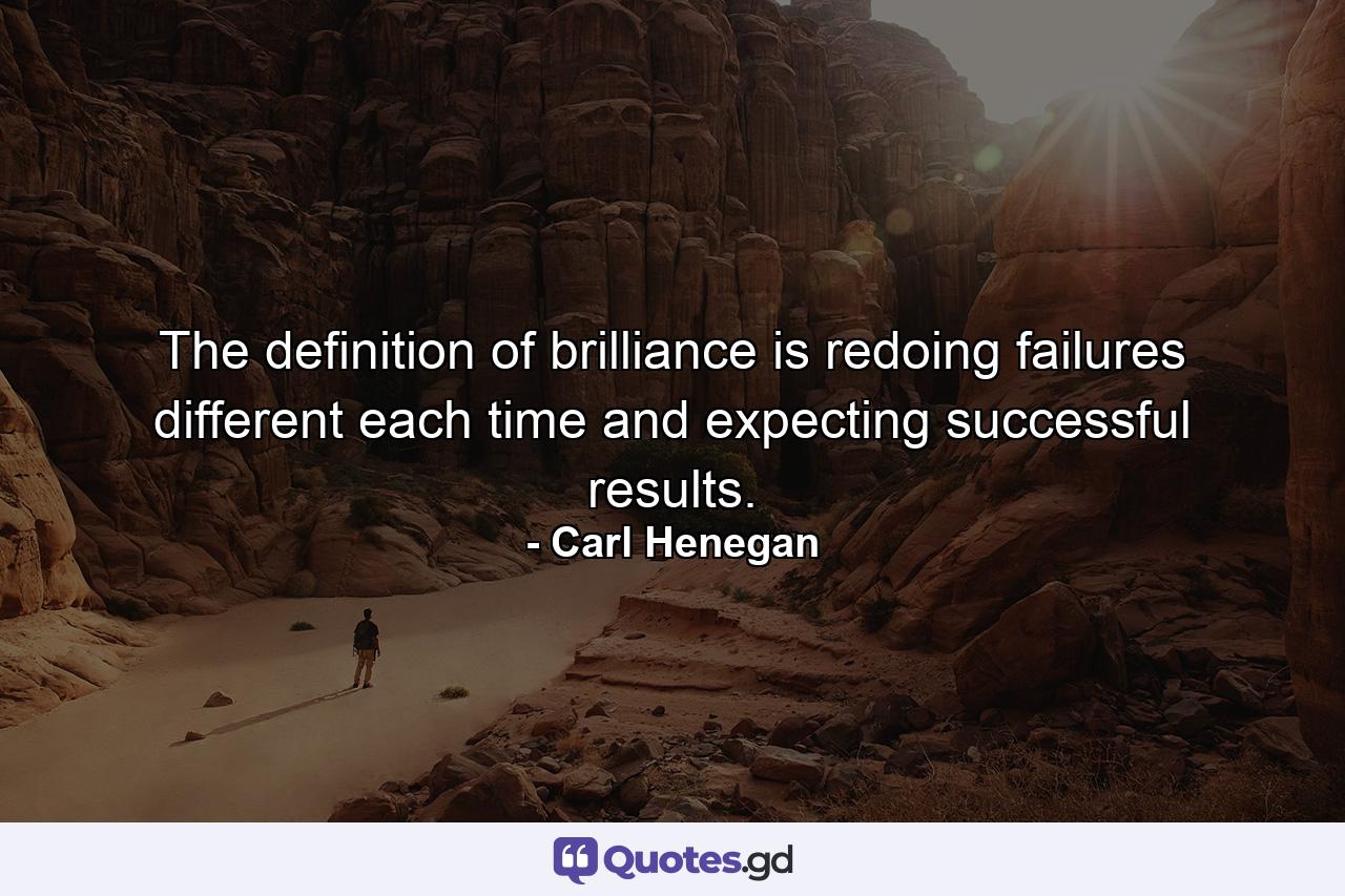 The definition of brilliance is redoing failures different each time and expecting successful results. - Quote by Carl Henegan