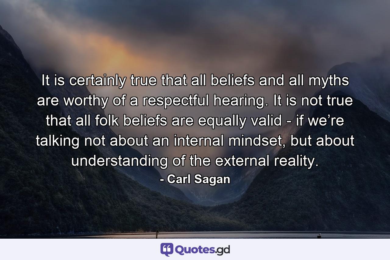 It is certainly true that all beliefs and all myths are worthy of a respectful hearing. It is not true that all folk beliefs are equally valid - if we’re talking not about an internal mindset, but about understanding of the external reality. - Quote by Carl Sagan