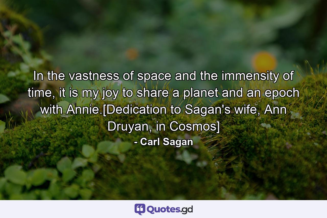 In the vastness of space and the immensity of time, it is my joy to share a planet and an epoch with Annie.[Dedication to Sagan's wife, Ann Druyan, in Cosmos] - Quote by Carl Sagan