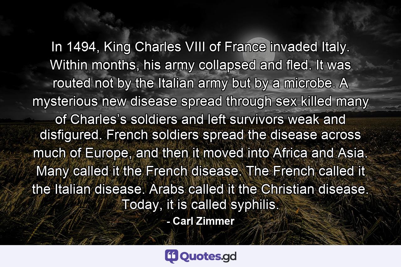 In 1494, King Charles VIII of France invaded Italy. Within months, his army collapsed and fled. It was routed not by the Italian army but by a microbe. A mysterious new disease spread through sex killed many of Charles’s soldiers and left survivors weak and disfigured. French soldiers spread the disease across much of Europe, and then it moved into Africa and Asia. Many called it the French disease. The French called it the Italian disease. Arabs called it the Christian disease. Today, it is called syphilis. - Quote by Carl Zimmer