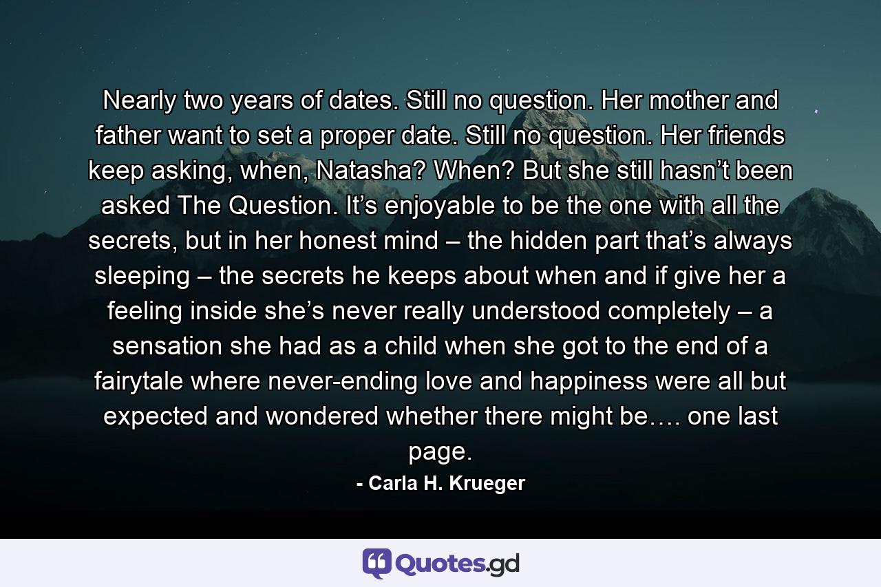 Nearly two years of dates. Still no question. Her mother and father want to set a proper date. Still no question. Her friends keep asking, when, Natasha? When? But she still hasn’t been asked The Question. It’s enjoyable to be the one with all the secrets, but in her honest mind – the hidden part that’s always sleeping – the secrets he keeps about when and if give her a feeling inside she’s never really understood completely – a sensation she had as a child when she got to the end of a fairytale where never-ending love and happiness were all but expected and wondered whether there might be…. one last page. - Quote by Carla H. Krueger