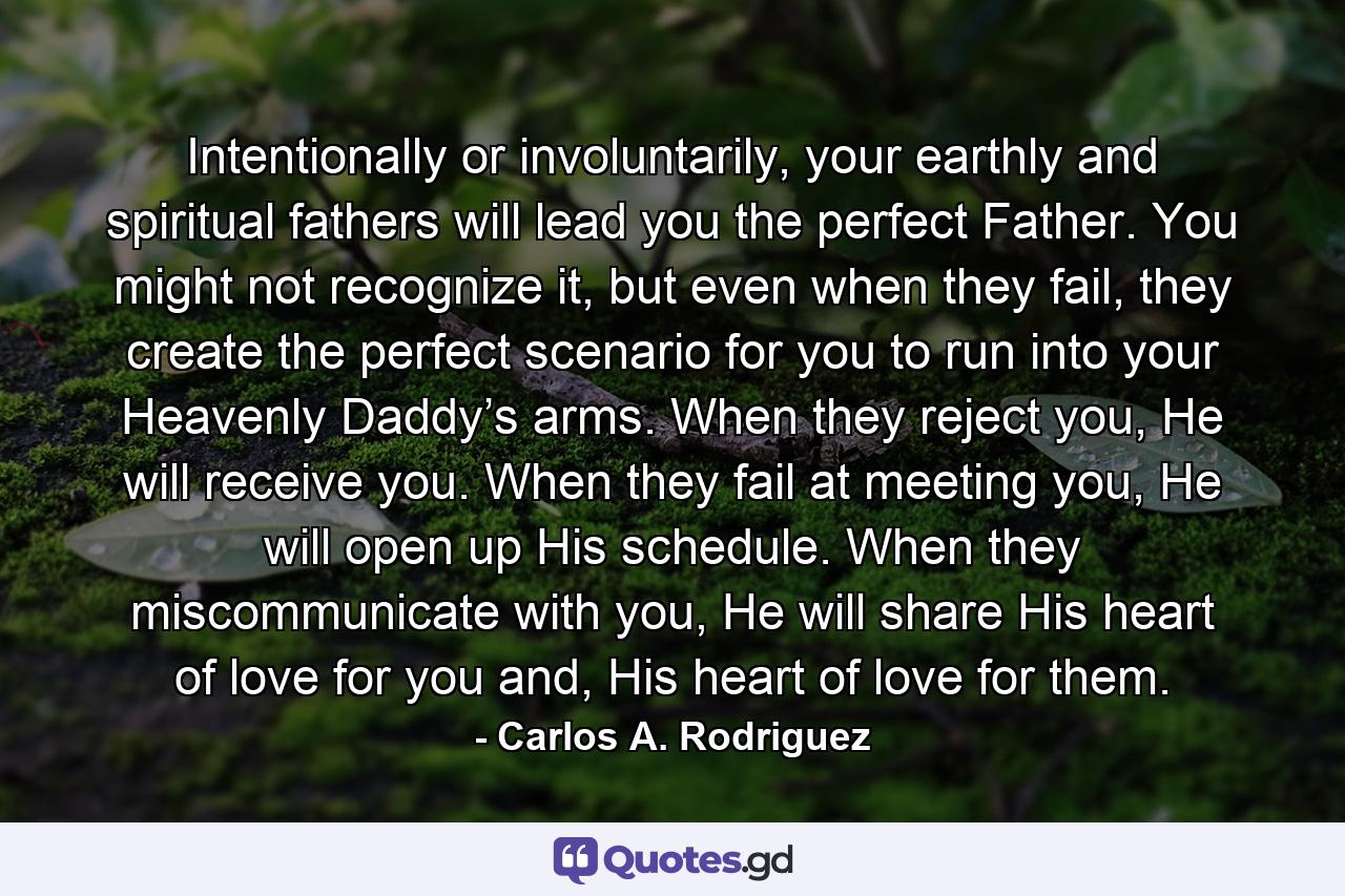 Intentionally or involuntarily, your earthly and spiritual fathers will lead you the perfect Father. You might not recognize it, but even when they fail, they create the perfect scenario for you to run into your Heavenly Daddy’s arms. When they reject you, He will receive you. When they fail at meeting you, He will open up His schedule. When they miscommunicate with you, He will share His heart of love for you and, His heart of love for them. - Quote by Carlos A. Rodriguez