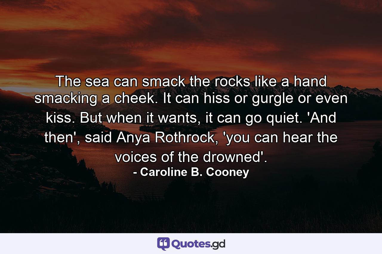 The sea can smack the rocks like a hand smacking a cheek. It can hiss or gurgle or even kiss. But when it wants, it can go quiet. 'And then', said Anya Rothrock, 'you can hear the voices of the drowned'. - Quote by Caroline B. Cooney