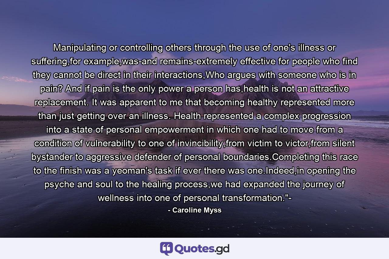 Manipulating or controlling others through the use of one's illness or suffering,for example,was-and remains-extremely effective for people who find they cannot be direct in their interactions,Who argues with someone who is in pain? And if pain is the only power a person has,health is not an attractive replacement. It was apparent to me that becoming healthy represented more than just getting over an illness. Health represented a complex progression into a state of personal empowerment in which one had to move from a condition of vulnerability to one of invincibility,from victim to victor,from silent bystander to aggressive defender of personal boundaries.Completing this race to the finish was a yeoman's task if ever there was one.Indeed,in opening the psyche and soul to the healing process,we had expanded the journey of wellness into one of personal transformation.