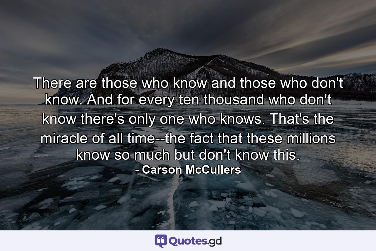 There are those who know and those who don't know. And for every ten thousand who don't know there's only one who knows. That's the miracle of all time--the fact that these millions know so much but don't know this. - Quote by Carson McCullers