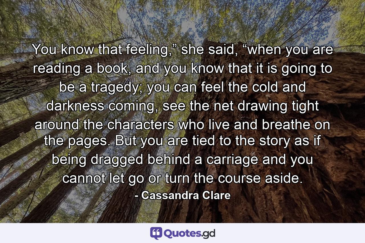 You know that feeling,” she said, “when you are reading a book, and you know that it is going to be a tragedy; you can feel the cold and darkness coming, see the net drawing tight around the characters who live and breathe on the pages. But you are tied to the story as if being dragged behind a carriage and you cannot let go or turn the course aside. - Quote by Cassandra Clare