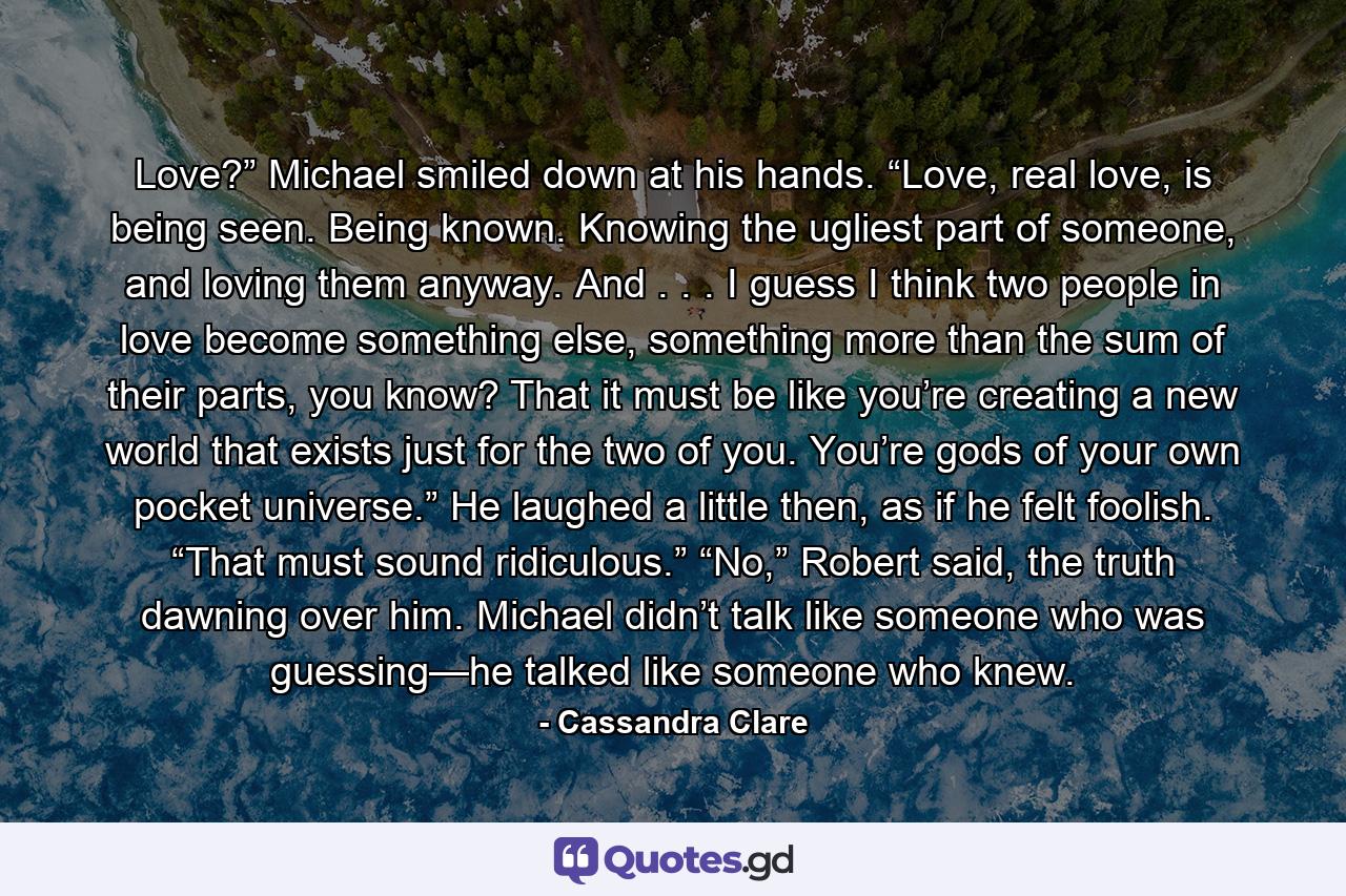 Love?” Michael smiled down at his hands. “Love, real love, is being seen. Being known. Knowing the ugliest part of someone, and loving them anyway. And . . . I guess I think two people in love become something else, something more than the sum of their parts, you know? That it must be like you’re creating a new world that exists just for the two of you. You’re gods of your own pocket universe.” He laughed a little then, as if he felt foolish. “That must sound ridiculous.” “No,” Robert said, the truth dawning over him. Michael didn’t talk like someone who was guessing—he talked like someone who knew. - Quote by Cassandra Clare