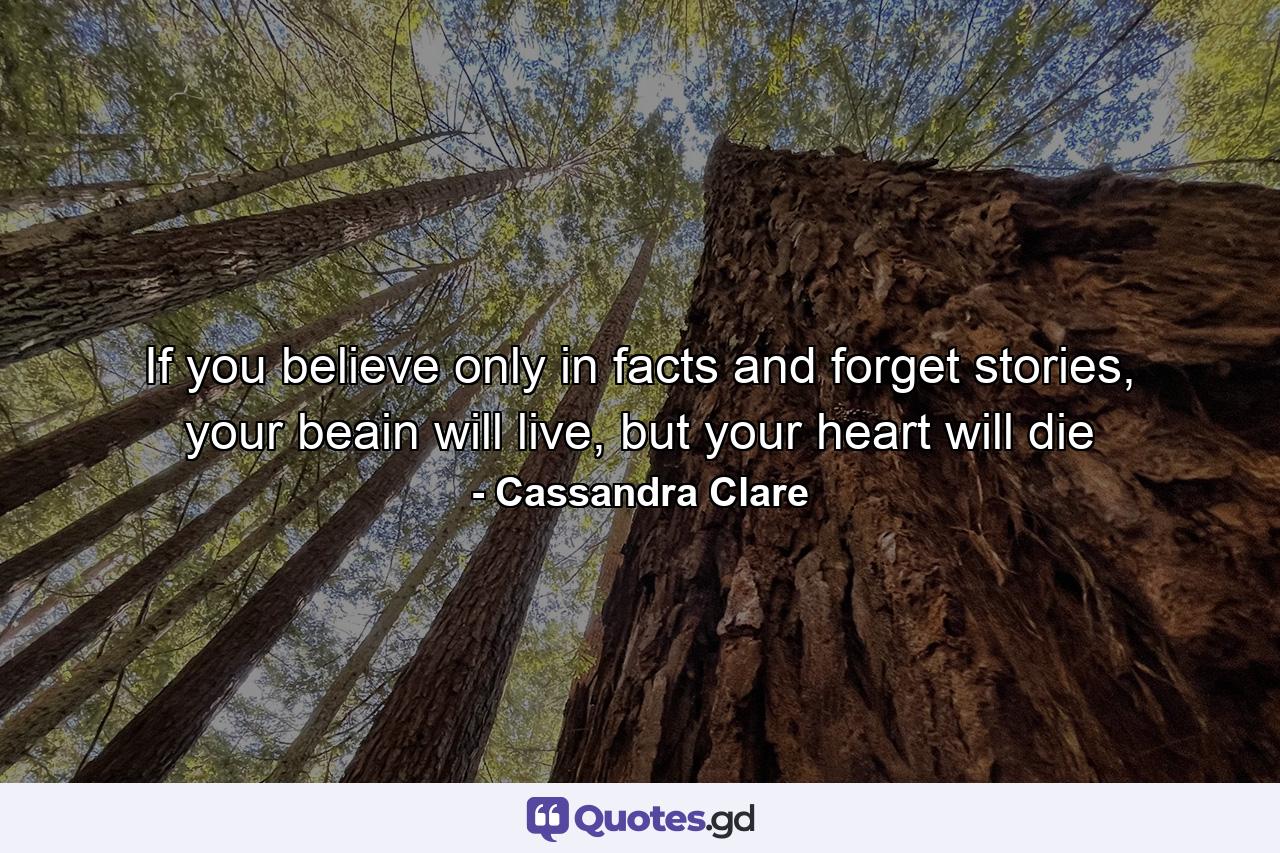 If you believe only in facts and forget stories, your beain will live, but your heart will die - Quote by Cassandra Clare