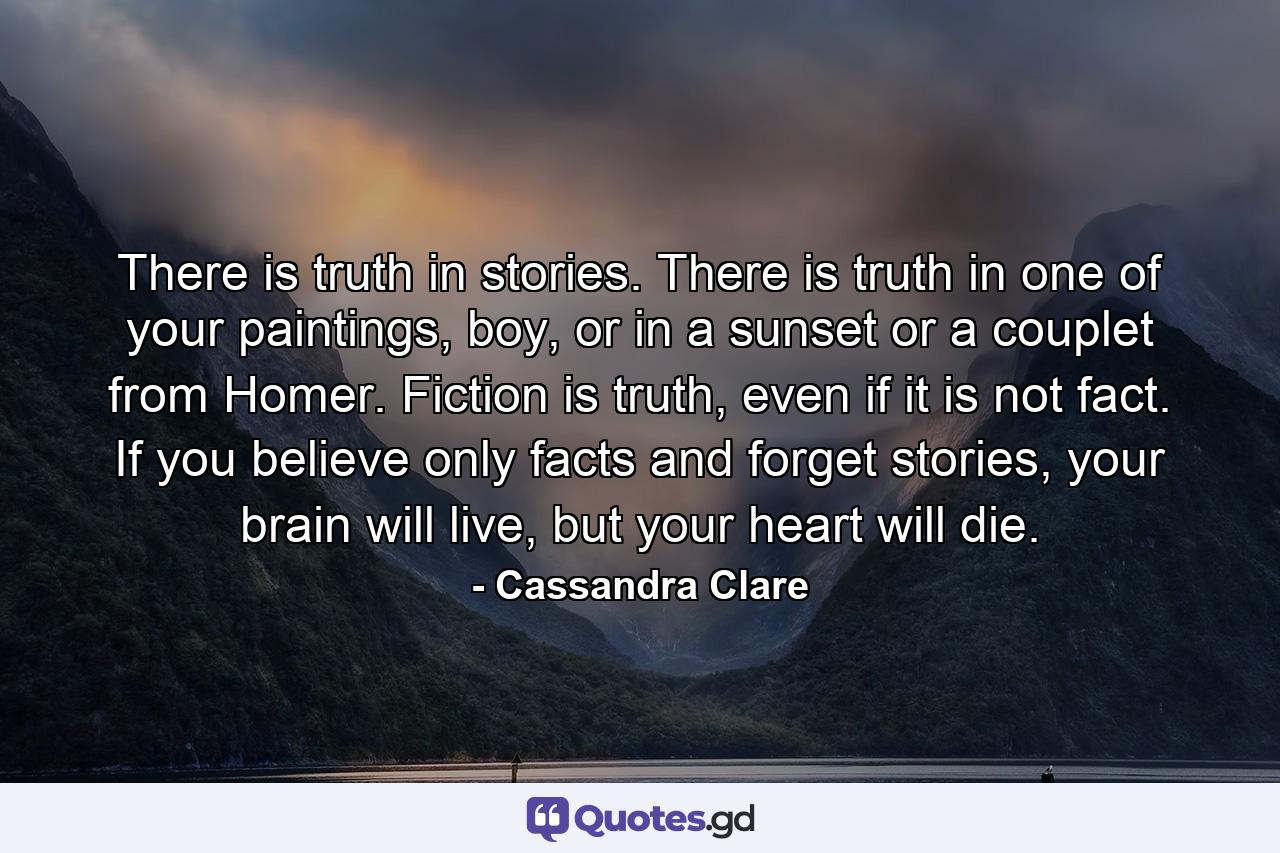 There is truth in stories. There is truth in one of your paintings, boy, or in a sunset or a couplet from Homer. Fiction is truth, even if it is not fact. If you believe only facts and forget stories, your brain will live, but your heart will die. - Quote by Cassandra Clare