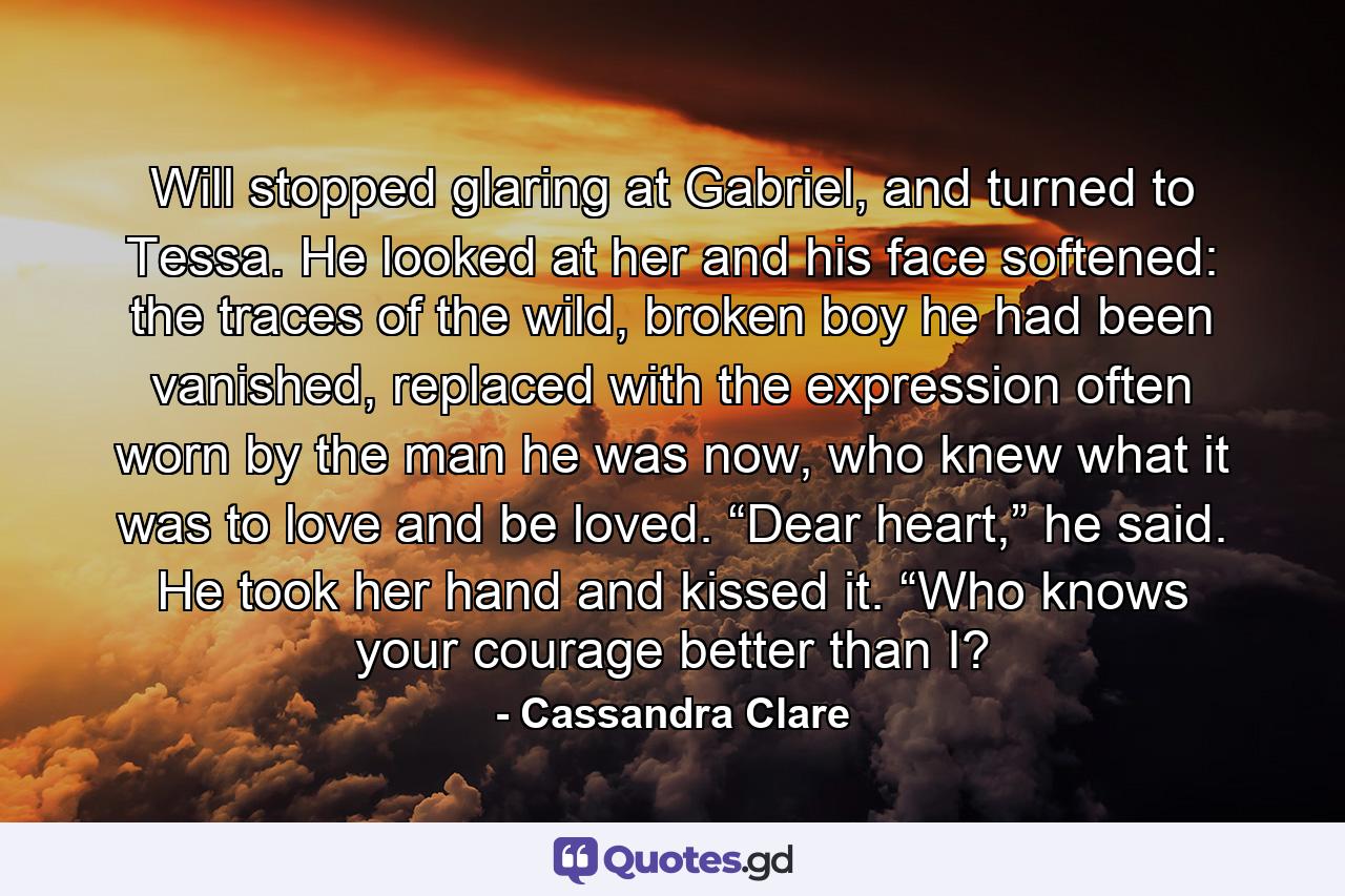 Will stopped glaring at Gabriel, and turned to Tessa. He looked at her and his face softened: the traces of the wild, broken boy he had been vanished, replaced with the expression often worn by the man he was now, who knew what it was to love and be loved. “Dear heart,” he said. He took her hand and kissed it. “Who knows your courage better than I? - Quote by Cassandra Clare