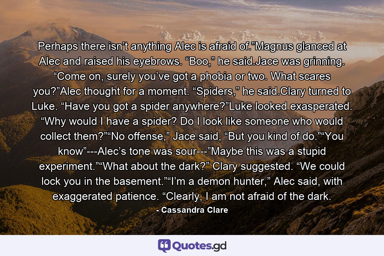 Perhaps there isn’t anything Alec is afraid of.”Magnus glanced at Alec and raised his eyebrows. “Boo,” he said.Jace was grinning. “Come on, surely you’ve got a phobia or two. What scares you?”Alec thought for a moment. “Spiders,” he said.Clary turned to Luke. “Have you got a spider anywhere?”Luke looked exasperated. “Why would I have a spider? Do I look like someone who would collect them?”“No offense,” Jace said, “But you kind of do.”“You know”---Alec’s tone was sour---”Maybe this was a stupid experiment.”“What about the dark?” Clary suggested. “We could lock you in the basement.”“I’m a demon hunter,” Alec said, with exaggerated patience. “Clearly, I am not afraid of the dark. - Quote by Cassandra Clare