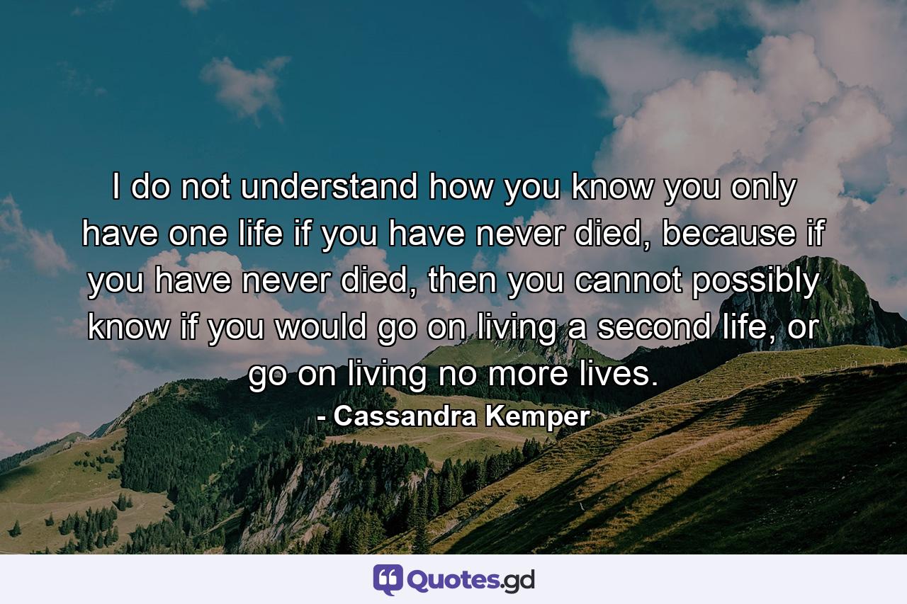 I do not understand how you know you only have one life if you have never died, because if you have never died, then you cannot possibly know if you would go on living a second life, or go on living no more lives. - Quote by Cassandra Kemper