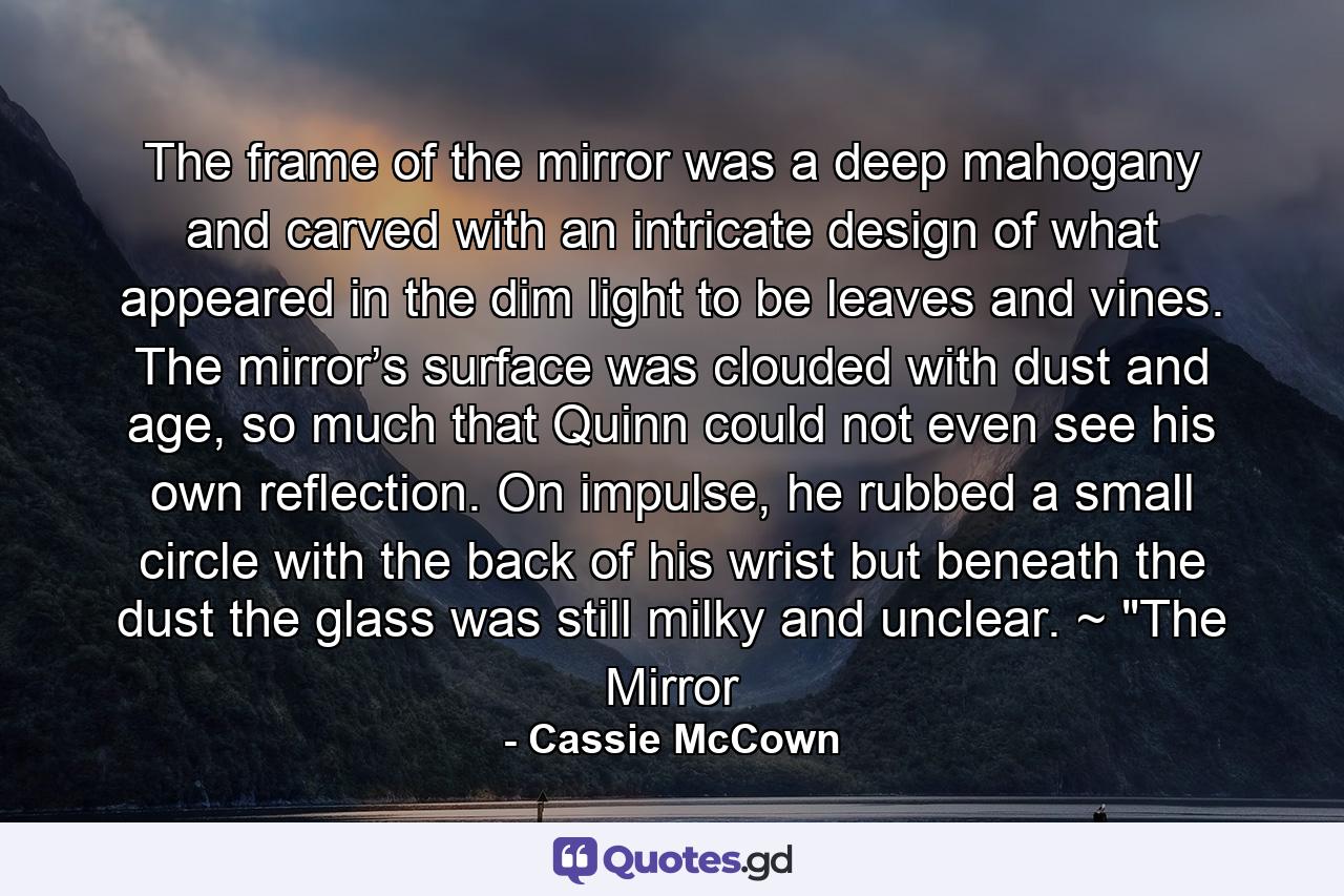 The frame of the mirror was a deep mahogany and carved with an intricate design of what appeared in the dim light to be leaves and vines. The mirror’s surface was clouded with dust and age, so much that Quinn could not even see his own reflection. On impulse, he rubbed a small circle with the back of his wrist but beneath the dust the glass was still milky and unclear. ~ 