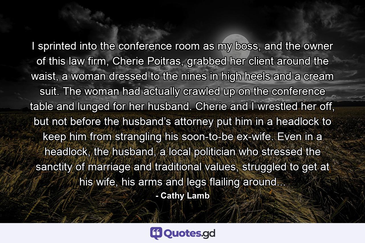 I sprinted into the conference room as my boss, and the owner of this law firm, Cherie Poitras, grabbed her client around the waist, a woman dressed to the nines in high heels and a cream suit. The woman had actually crawled up on the conference table and lunged for her husband. Cherie and I wrestled her off, but not before the husband’s attorney put him in a headlock to keep him from strangling his soon-to-be ex-wife. Even in a headlock, the husband, a local politician who stressed the sanctity of marriage and traditional values, struggled to get at his wife, his arms and legs flailing around... - Quote by Cathy Lamb