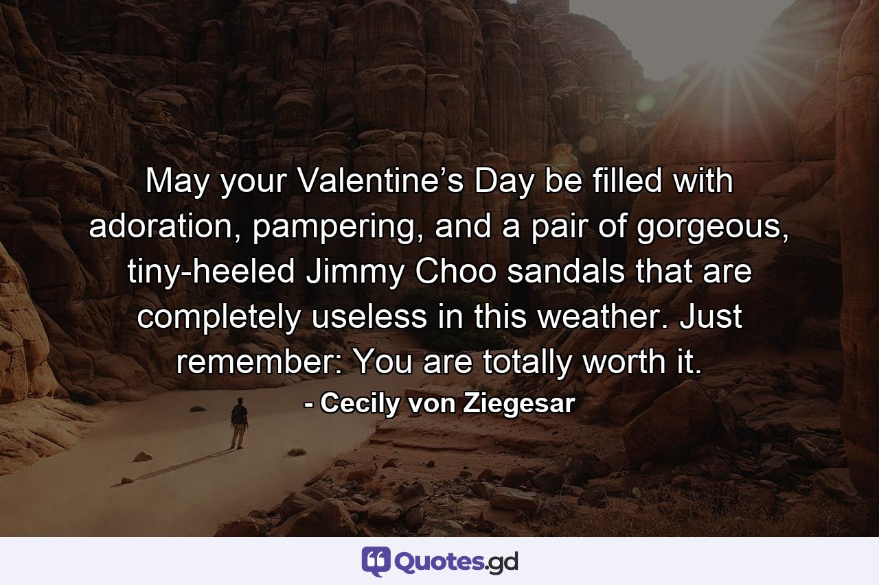 May your Valentine’s Day be filled with adoration, pampering, and a pair of gorgeous, tiny-heeled Jimmy Choo sandals that are completely useless in this weather. Just remember: You are totally worth it. - Quote by Cecily von Ziegesar