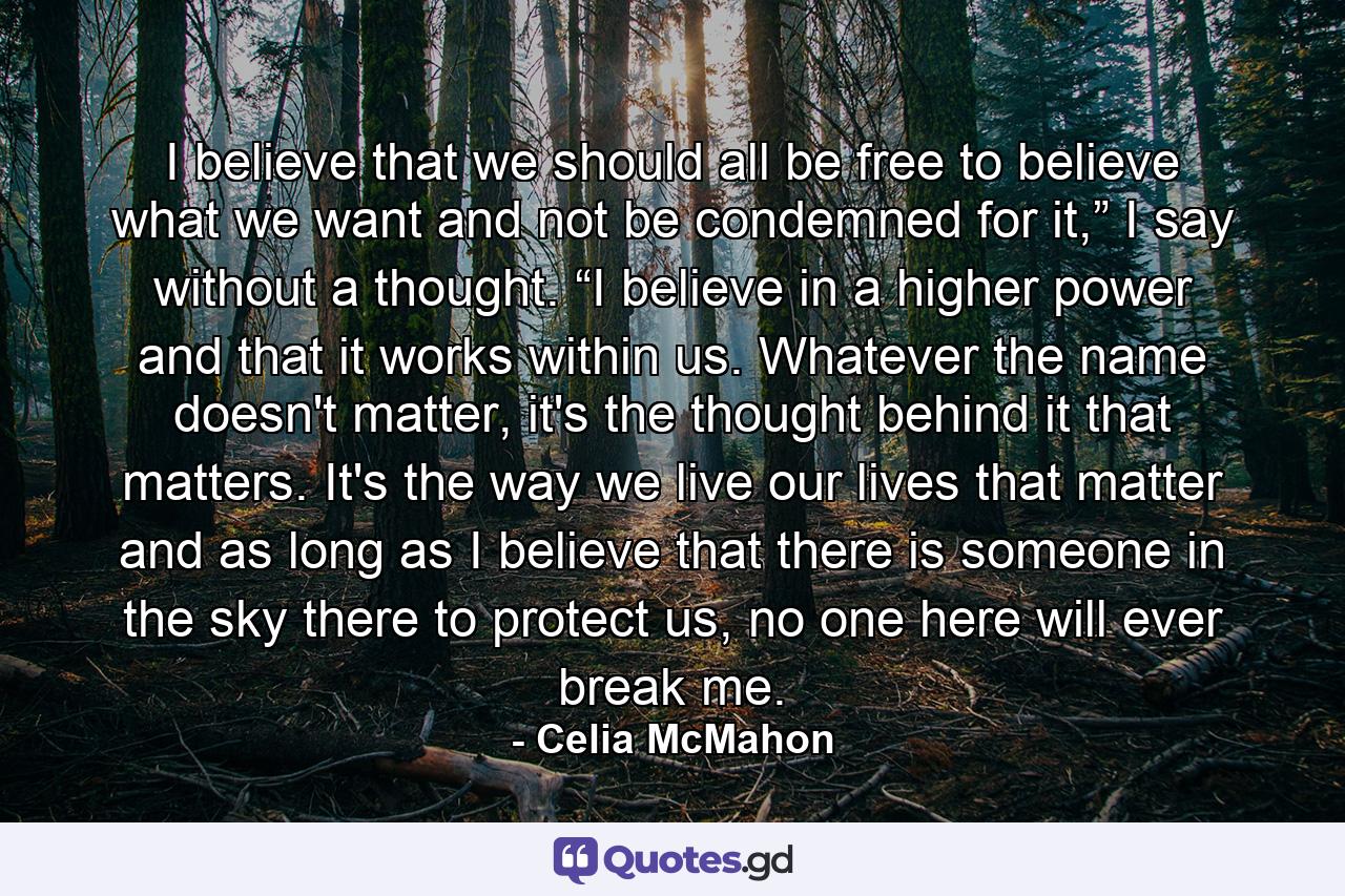 I believe that we should all be free to believe what we want and not be condemned for it,” I say without a thought. “I believe in a higher power and that it works within us. Whatever the name doesn't matter, it's the thought behind it that matters. It's the way we live our lives that matter and as long as I believe that there is someone in the sky there to protect us, no one here will ever break me. - Quote by Celia McMahon