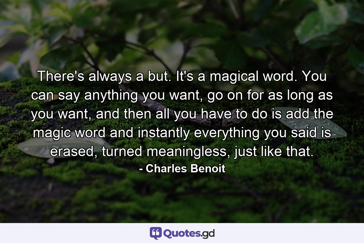 There's always a but. It's a magical word. You can say anything you want, go on for as long as you want, and then all you have to do is add the magic word and instantly everything you said is erased, turned meaningless, just like that. - Quote by Charles Benoit