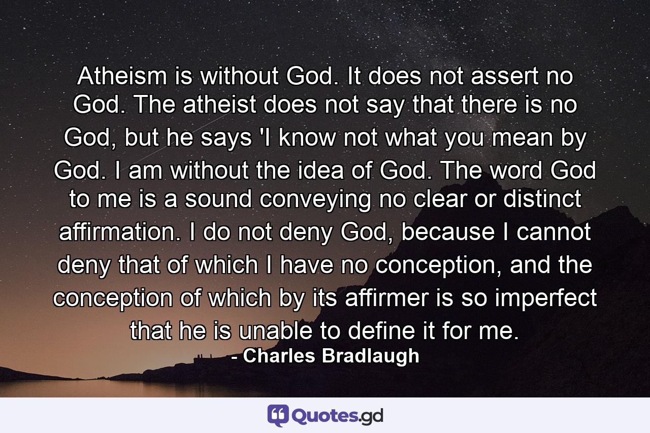 Atheism is without God. It does not assert no God. The atheist does not say that there is no God, but he says 'I know not what you mean by God. I am without the idea of God. The word God to me is a sound conveying no clear or distinct affirmation. I do not deny God, because I cannot deny that of which I have no conception, and the conception of which by its affirmer is so imperfect that he is unable to define it for me. - Quote by Charles Bradlaugh