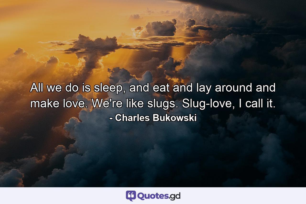 All we do is sleep, and eat and lay around and make love. We're like slugs. Slug-love, I call it. - Quote by Charles Bukowski