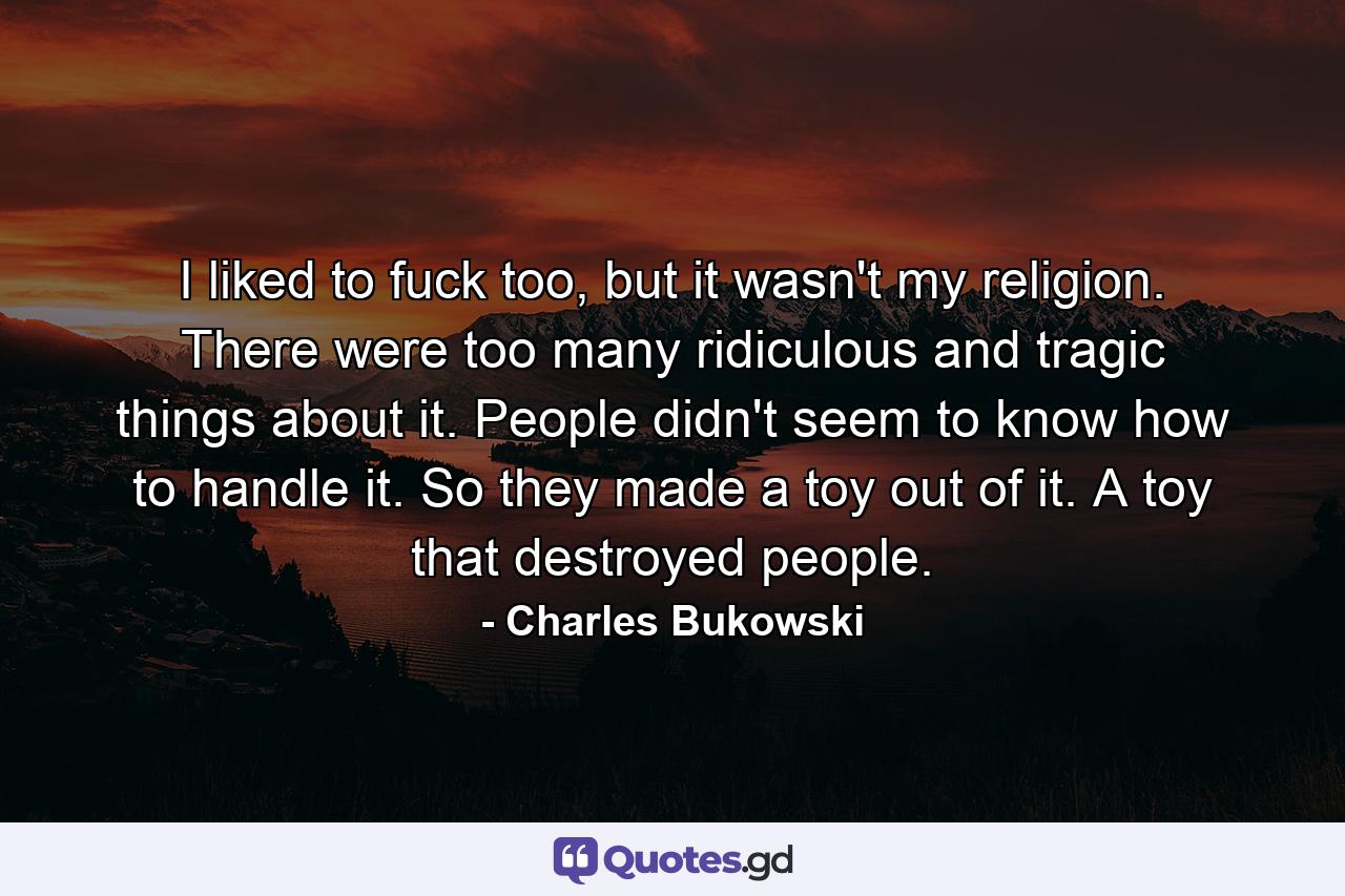 I liked to fuck too, but it wasn't my religion. There were too many ridiculous and tragic things about it. People didn't seem to know how to handle it. So they made a toy out of it. A toy that destroyed people. - Quote by Charles Bukowski