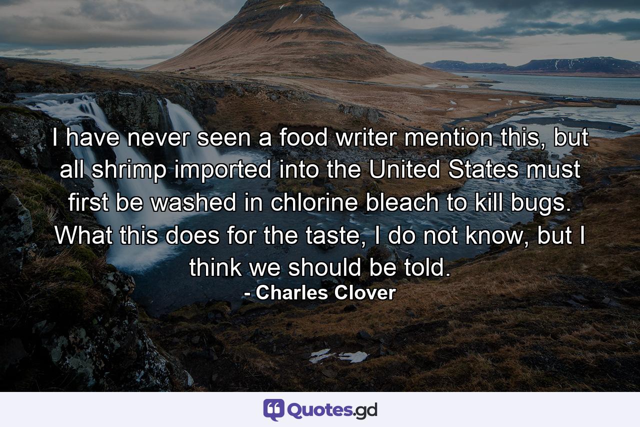 I have never seen a food writer mention this, but all shrimp imported into the United States must first be washed in chlorine bleach to kill bugs. What this does for the taste, I do not know, but I think we should be told. - Quote by Charles Clover