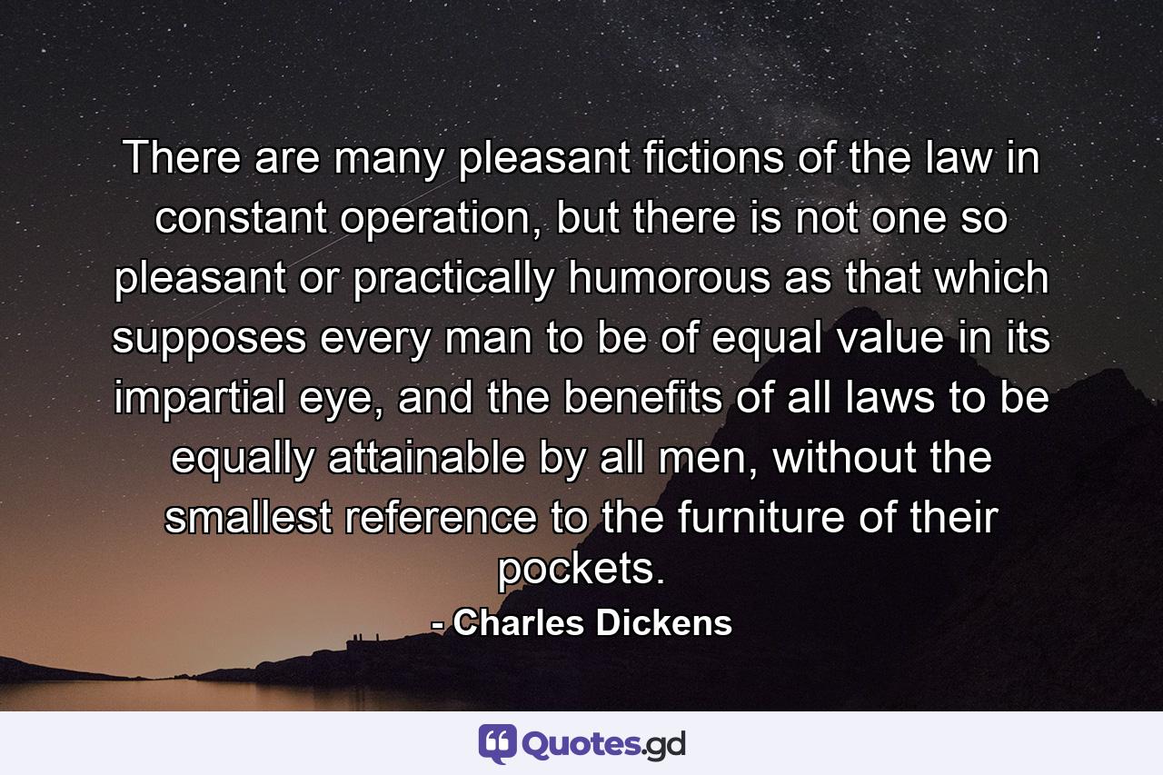 There are many pleasant fictions of the law in constant operation, but there is not one so pleasant or practically humorous as that which supposes every man to be of equal value in its impartial eye, and the benefits of all laws to be equally attainable by all men, without the smallest reference to the furniture of their pockets. - Quote by Charles Dickens