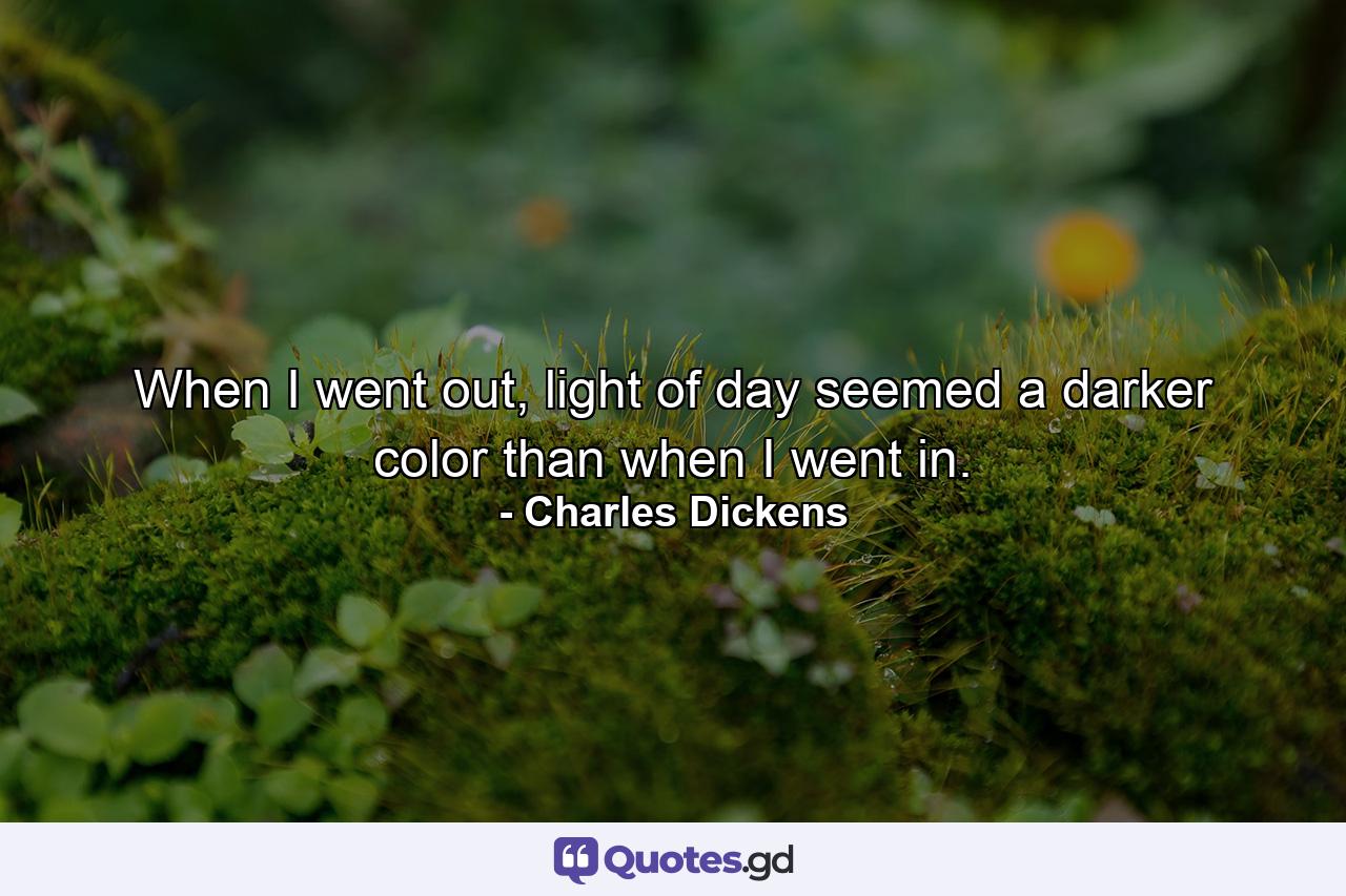 When I went out, light of day seemed a darker color than when I went in. - Quote by Charles Dickens