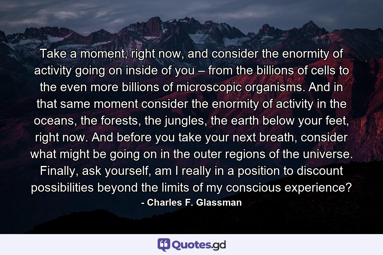 Take a moment, right now, and consider the enormity of activity going on inside of you – from the billions of cells to the even more billions of microscopic organisms. And in that same moment consider the enormity of activity in the oceans, the forests, the jungles, the earth below your feet, right now. And before you take your next breath, consider what might be going on in the outer regions of the universe. Finally, ask yourself, am I really in a position to discount possibilities beyond the limits of my conscious experience? - Quote by Charles F. Glassman