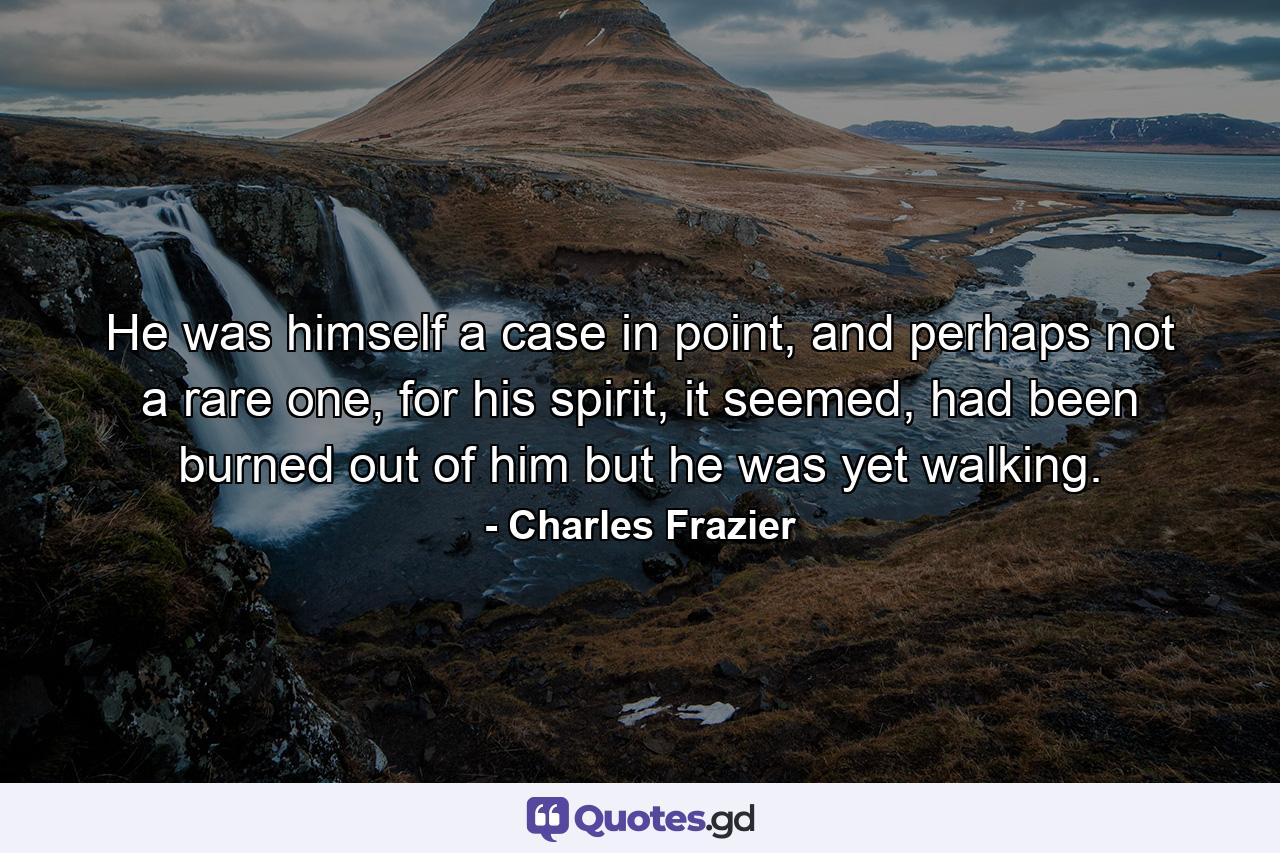 He was himself a case in point, and perhaps not a rare one, for his spirit, it seemed, had been burned out of him but he was yet walking. - Quote by Charles Frazier