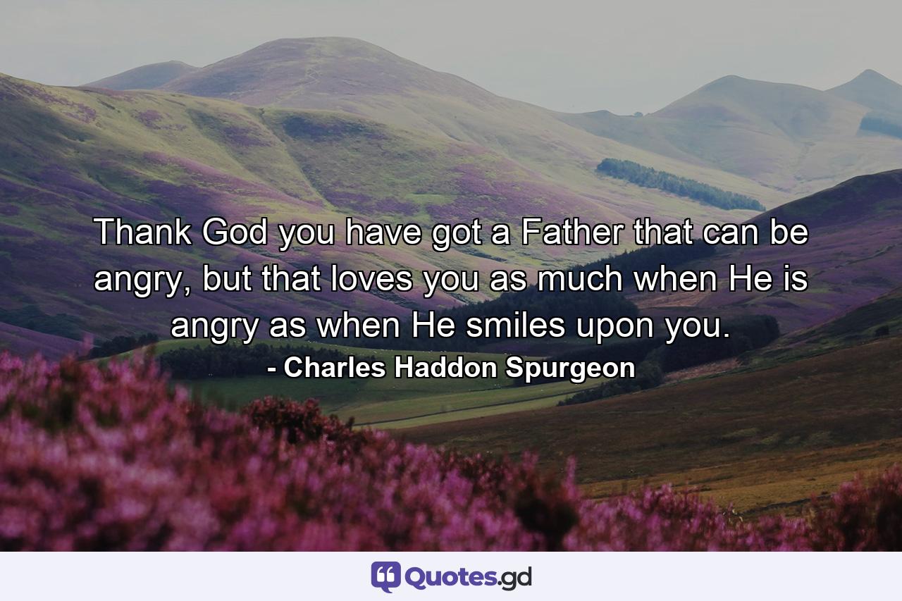 Thank God you have got a Father that can be angry, but that loves you as much when He is angry as when He smiles upon you. - Quote by Charles Haddon Spurgeon